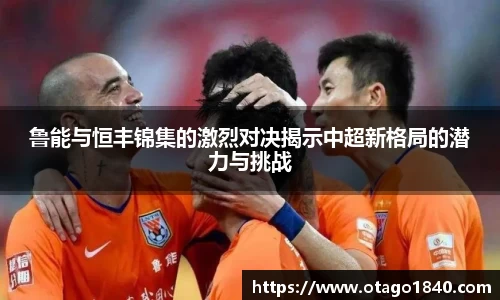 鲁能与恒丰锦集的激烈对决揭示中超新格局的潜力与挑战