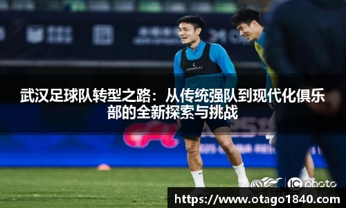 武汉足球队转型之路：从传统强队到现代化俱乐部的全新探索与挑战